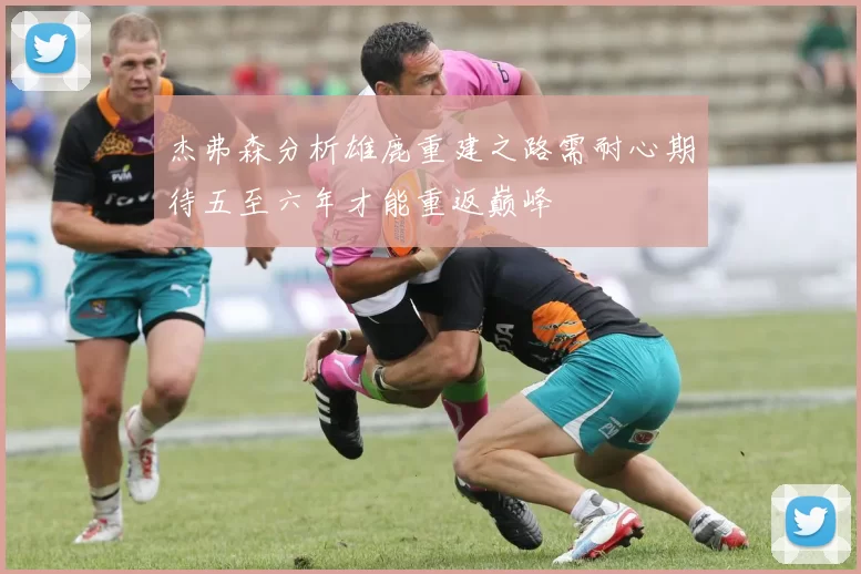 杰弗森分析雄鹿重建之路需耐心期待五至六年才能重返巅峰