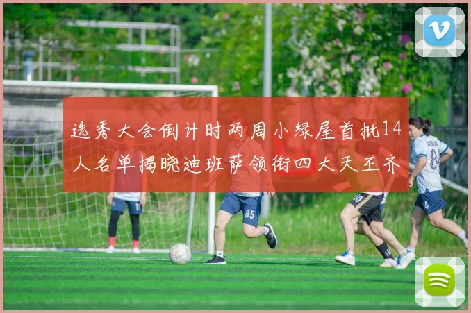 选秀大会倒计时两周小绿屋首批14人名单揭晓迪班萨领衔四大天王齐聚