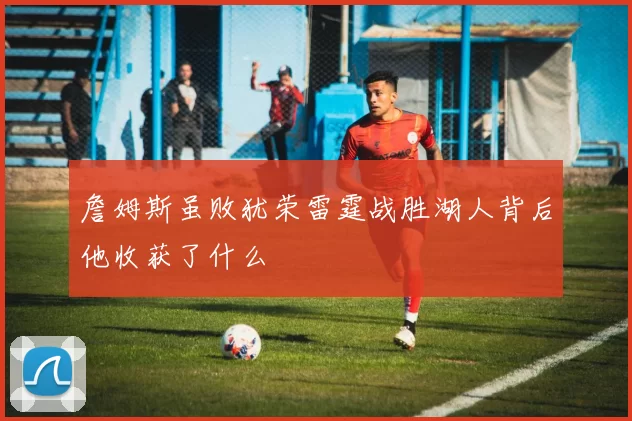 詹姆斯虽败犹荣雷霆战胜湖人背后他收获了什么