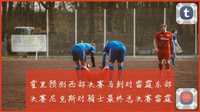 霍里预测西部决赛马刺对雷霆东部决赛尼克斯对骑士最终总决赛雷霆对决骑士