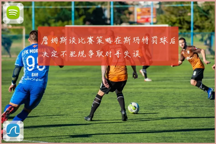 詹姆斯谈比赛策略在斯玛特罚球后决定不犯规争取对手失误