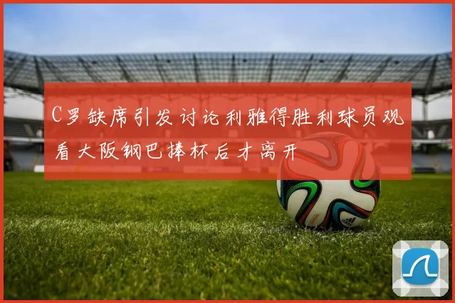 C罗缺席引发讨论利雅得胜利球员观看大阪钢巴捧杯后才离开