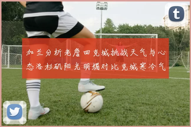 加兰分析老詹回克城挑战天气与心态洛杉矶阳光明媚对比克城寒冷气候