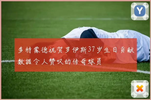 多特蒙德祝贺罗伊斯37岁生日贡献数据令人赞叹的传奇球员