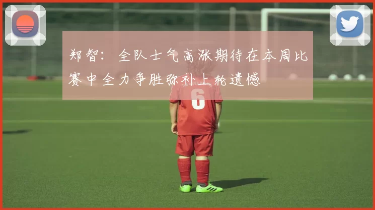 郑智：全队士气高涨期待在本周比赛中全力争胜弥补上轮遗憾