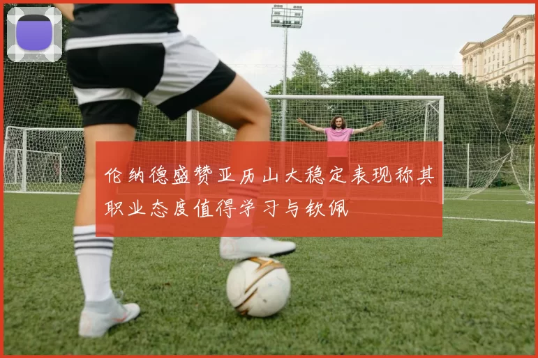 伦纳德盛赞亚历山大稳定表现称其职业态度值得学习与钦佩