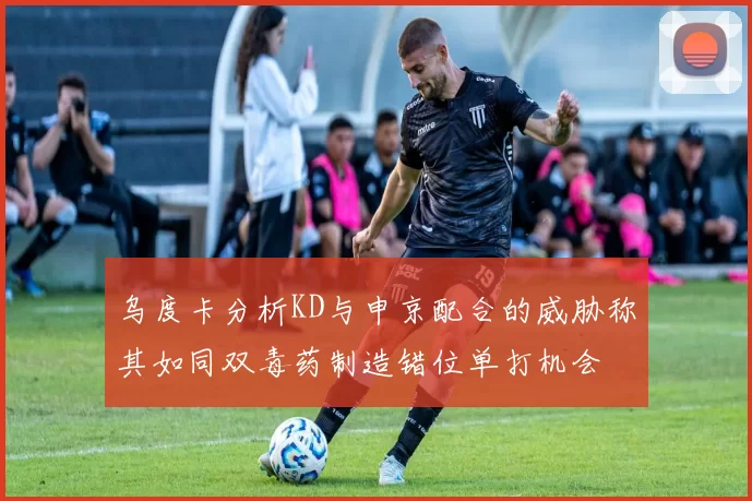 乌度卡分析KD与申京配合的威胁称其如同双毒药制造错位单打机会
