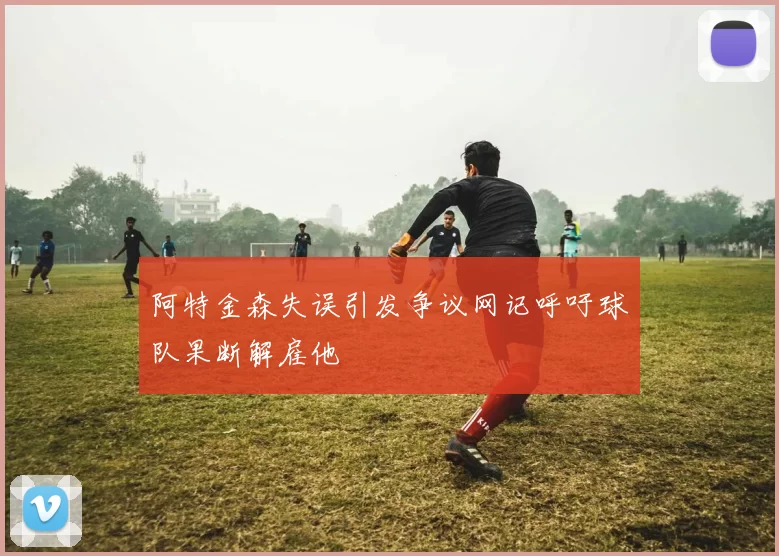 阿特金森失误引发争议网记呼吁球队果断解雇他