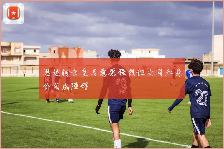 恩佐转会皇马意愿强烈但合同和身价或成障碍