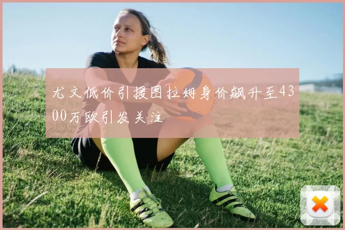 尤文低价引援图拉姆身价飙升至4300万欧引发关注