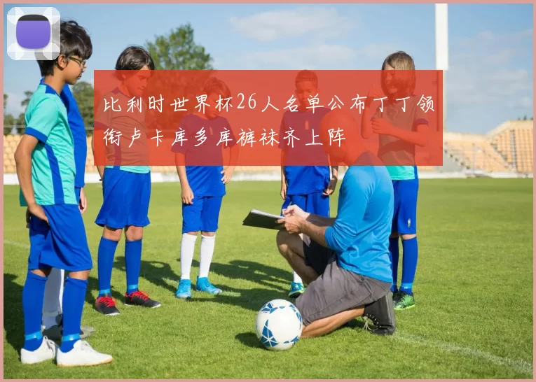 比利时世界杯26人名单公布丁丁领衔卢卡库多库裤袜齐上阵