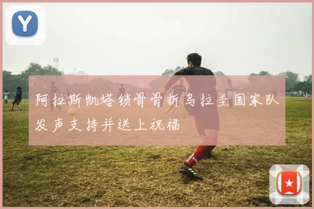 阿拉斯凯塔锁骨骨折乌拉圭国家队发声支持并送上祝福