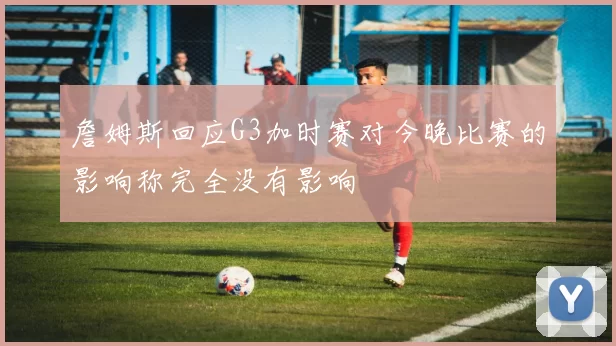 詹姆斯回应G3加时赛对今晚比赛的影响称完全没有影响