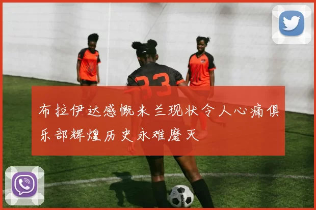 布拉伊达感慨米兰现状令人心痛俱乐部辉煌历史永难磨灭