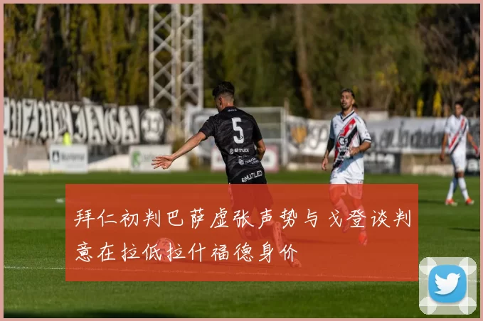 拜仁初判巴萨虚张声势与戈登谈判意在拉低拉什福德身价