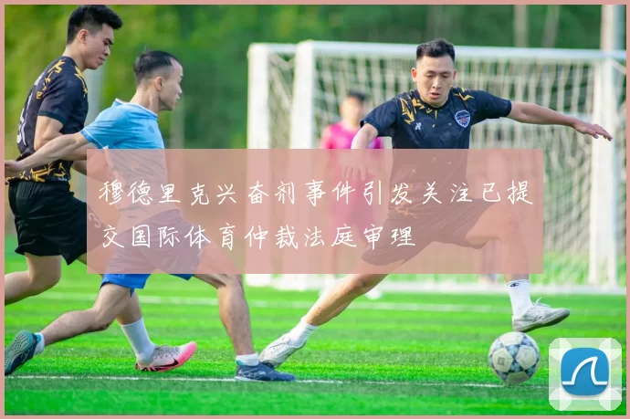 穆德里克兴奋剂事件引发关注已提交国际体育仲裁法庭审理