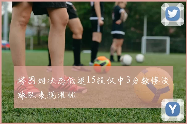 塔图姆状态低迷15投仅中3分数惨淡球队表现堪忧