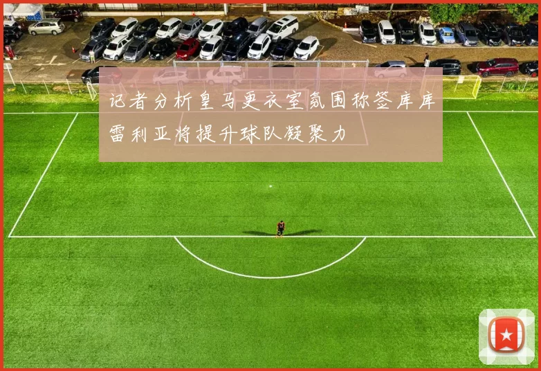 记者分析皇马更衣室氛围称签库库雷利亚将提升球队凝聚力