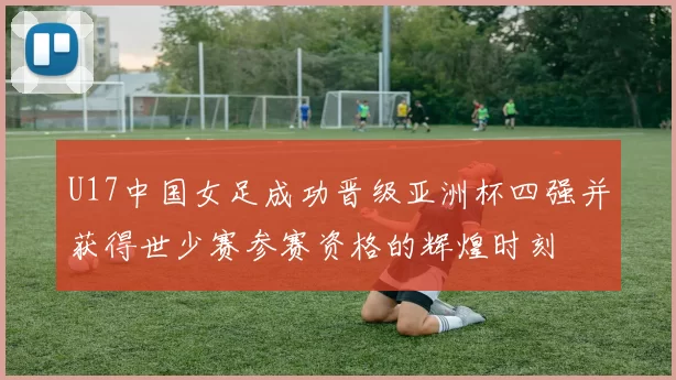 U17中国女足成功晋级亚洲杯四强并获得世少赛参赛资格的辉煌时刻