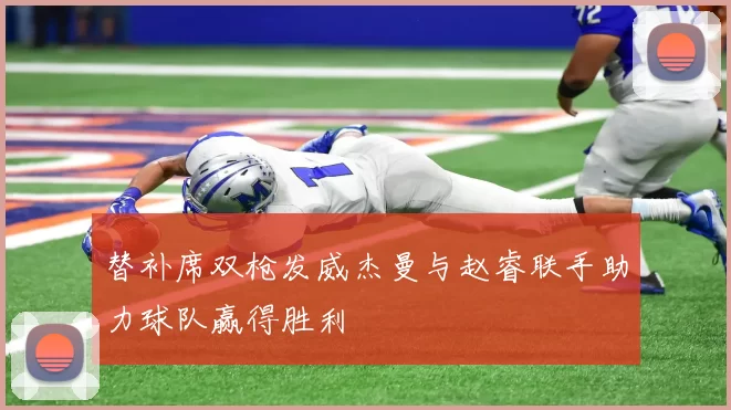 替补席双枪发威杰曼与赵睿联手助力球队赢得胜利