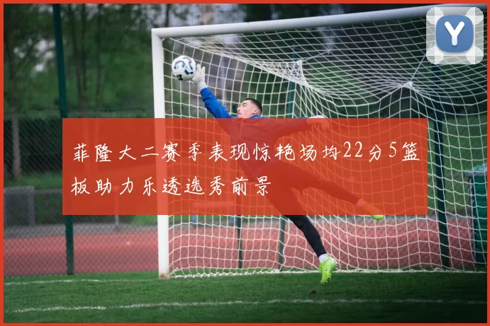 菲隆大二赛季表现惊艳场均22分5篮板助力乐透选秀前景
