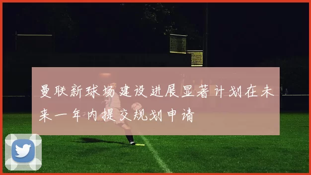 曼联新球场建设进展显著计划在未来一年内提交规划申请