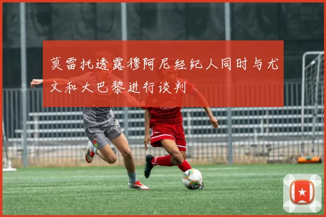 莫雷托透露穆阿尼经纪人同时与尤文和大巴黎进行谈判