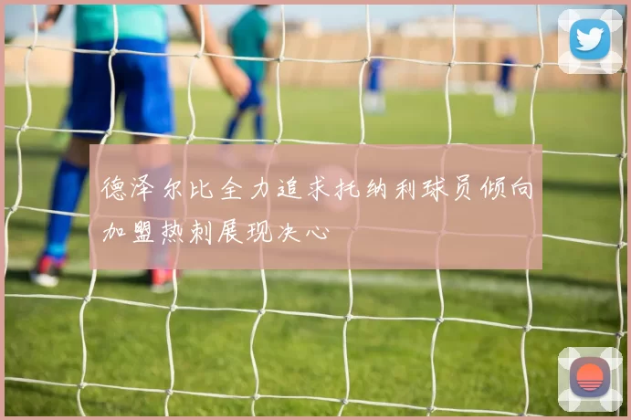 德泽尔比全力追求托纳利球员倾向加盟热刺展现决心